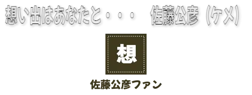 想い出はあなたと・・・　佐藤公彦（ケメ）　佐藤公彦ファン